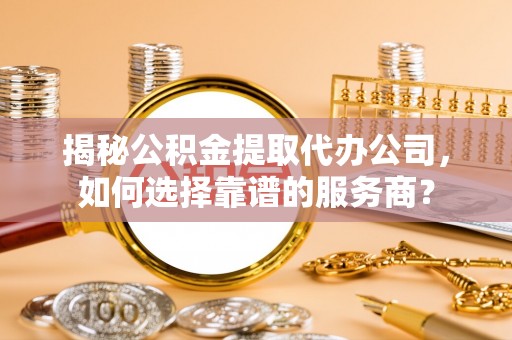 热线揭秘公积金提取代办公司，如何选择靠谱的服务商？